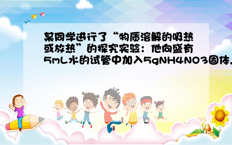 某同学进行了“物质溶解的吸热或放热”的探究实验：他向盛有5mL水的试管中加入5gNH4NO3固体,振荡,得到透