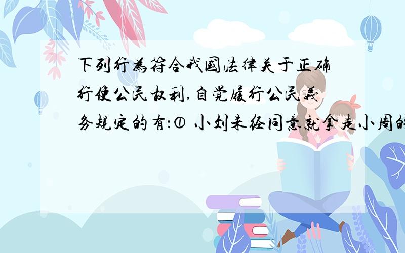 下列行为符合我国法律关于正确行使公民权利,自觉履行公民义务规定的有：① 小刘未经同意就拿走小周的运动服 ② 小亮把小刚的