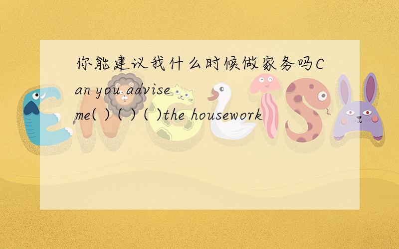 你能建议我什么时候做家务吗Can you advise me( ) ( ) ( )the housework