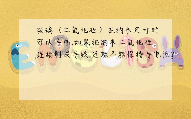 玻璃（二氧化硅）在纳米尺寸时可以导电,如果把纳米二氧化硅连接制成导线,还能不能保持导电性?