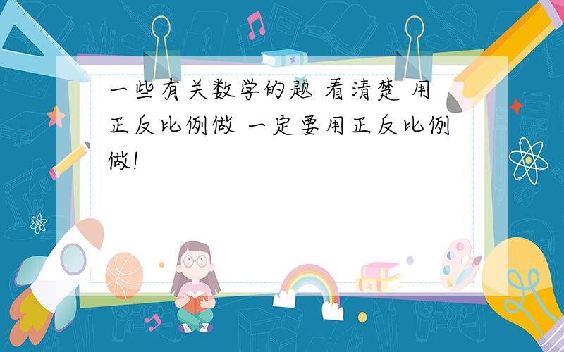 一些有关数学的题 看清楚 用正反比例做 一定要用正反比例做!