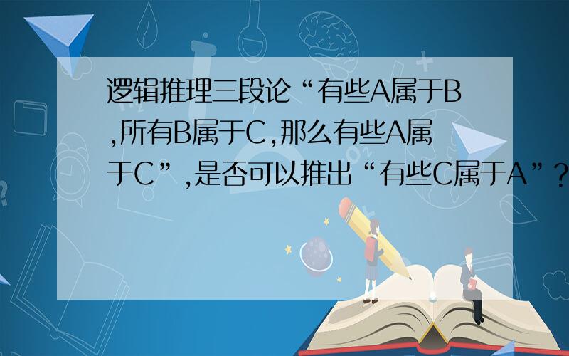 逻辑推理三段论“有些A属于B,所有B属于C,那么有些A属于C”,是否可以推出“有些C属于A”?望老师解答,