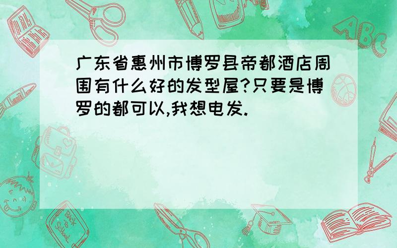 广东省惠州市博罗县帝都酒店周围有什么好的发型屋?只要是博罗的都可以,我想电发.