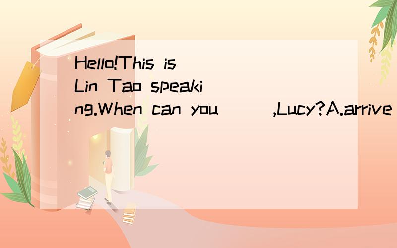 Hello!This is Lin Tao speaking.When can you___,Lucy?A.arrive