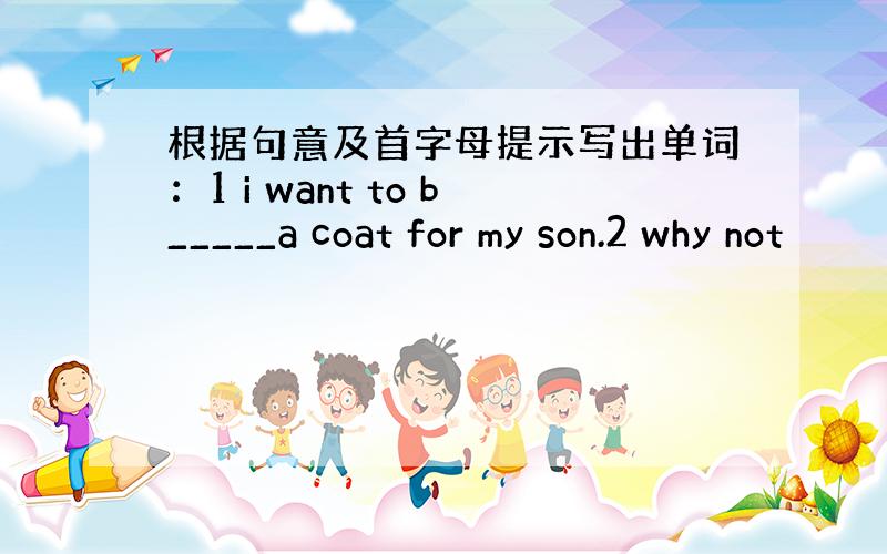 根据句意及首字母提示写出单词：1 i want to b_____a coat for my son.2 why not