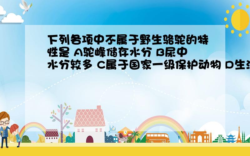 下列各项中不属于野生骆驼的特性是 A驼峰储存水分 B尿中水分较多 C属于国家一级保护动物 D生活于戈壁荒漠