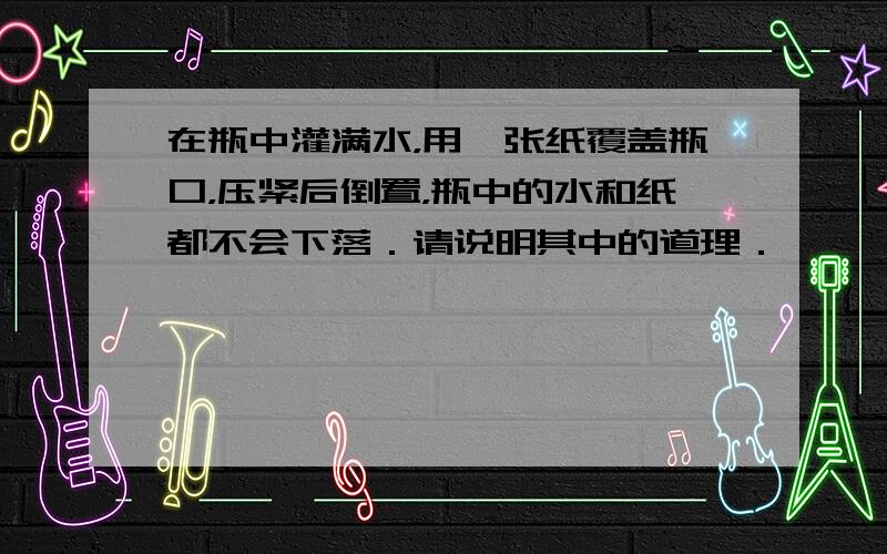 在瓶中灌满水，用一张纸覆盖瓶口，压紧后倒置，瓶中的水和纸都不会下落．请说明其中的道理．