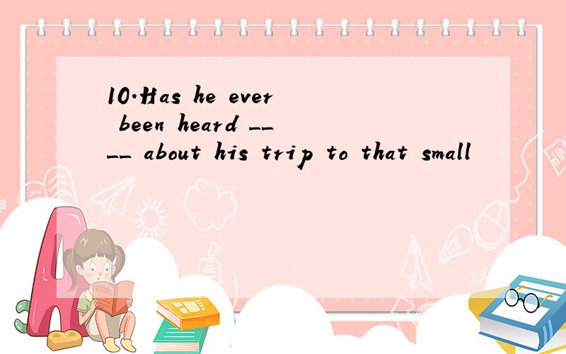 10.Has he ever been heard ____ about his trip to that small