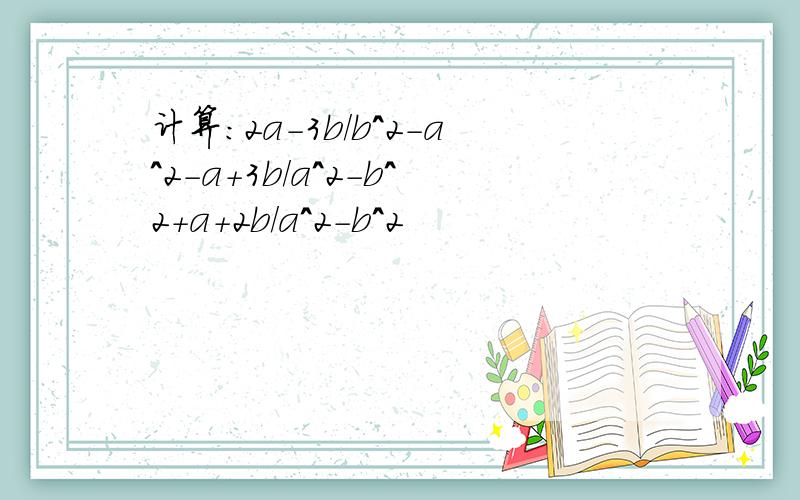 计算:2a-3b/b^2-a^2-a+3b/a^2-b^2+a+2b/a^2-b^2