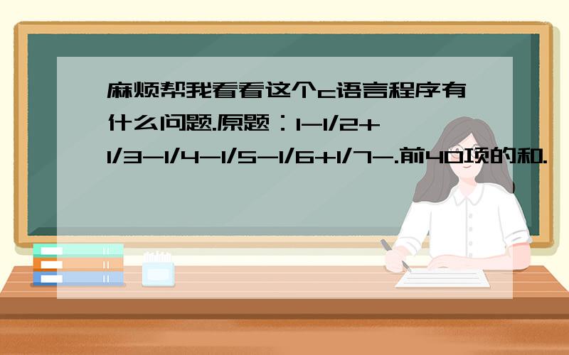 麻烦帮我看看这个c语言程序有什么问题.原题：1-1/2+1/3-1/4-1/5-1/6+1/7-.前40项的和.