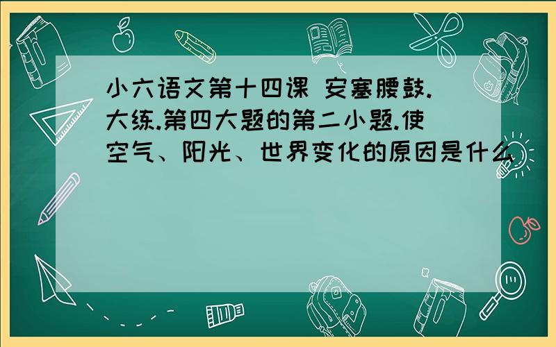 小六语文第十四课 安塞腰鼓.大练.第四大题的第二小题.使空气、阳光、世界变化的原因是什么