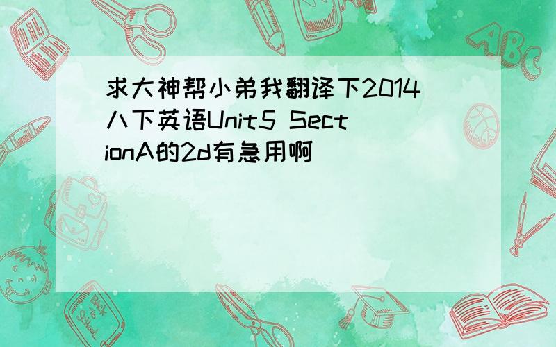 求大神帮小弟我翻译下2014八下英语Unit5 SectionA的2d有急用啊