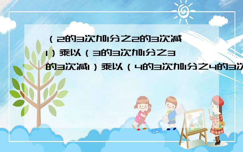 （2的3次加1分之2的3次减1）乘以（3的3次加1分之3的3次减1）乘以（4的3次加1分之4的3次减1）