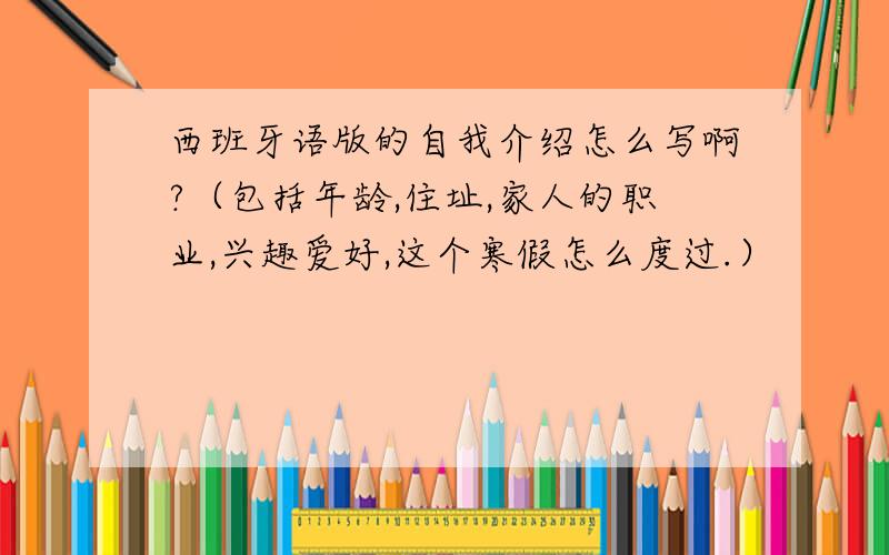 西班牙语版的自我介绍怎么写啊?（包括年龄,住址,家人的职业,兴趣爱好,这个寒假怎么度过.）