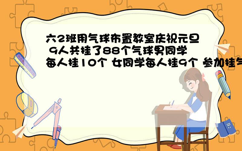 六2班用气球布置教室庆祝元旦 9人共挂了88个气球男同学每人挂10个 女同学每人挂9个 参加挂气球的男女各有几人 （解方