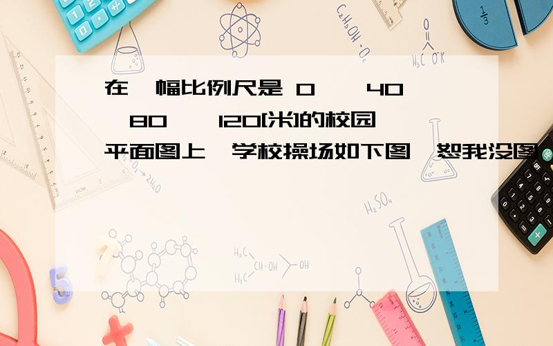 在一幅比例尺是 0——40——80——120[米]的校园平面图上,学校操场如下图【恕我没图】,长3厘米,宽2厘米.1.算