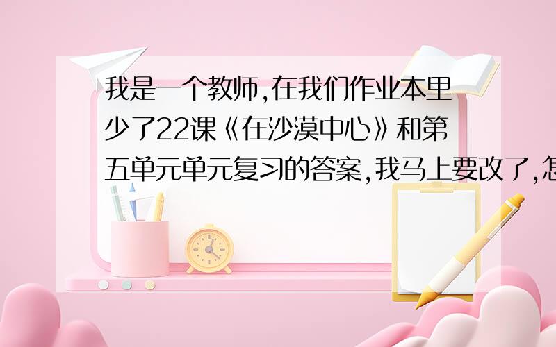 我是一个教师,在我们作业本里少了22课《在沙漠中心》和第五单元单元复习的答案,我马上要改了,怎么办啊,把题目标号写上