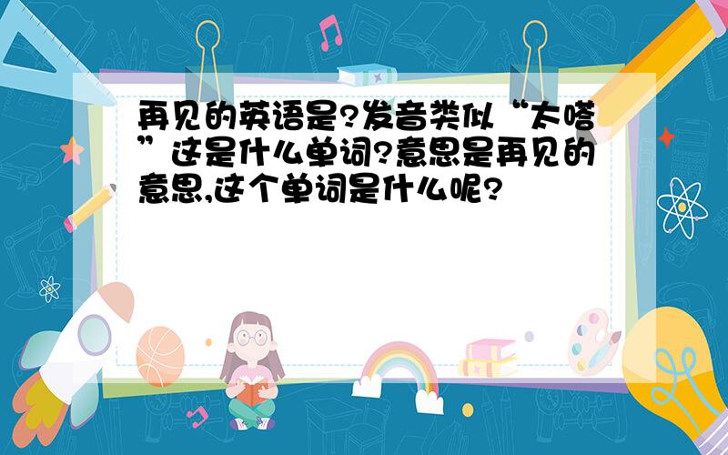 再见的英语是?发音类似“太嗒”这是什么单词?意思是再见的意思,这个单词是什么呢?