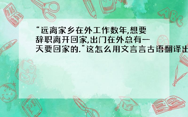 “远离家乡在外工作数年,想要辞职离开回家,出门在外总有一天要回家的.”这怎么用文言言古语翻译出来.