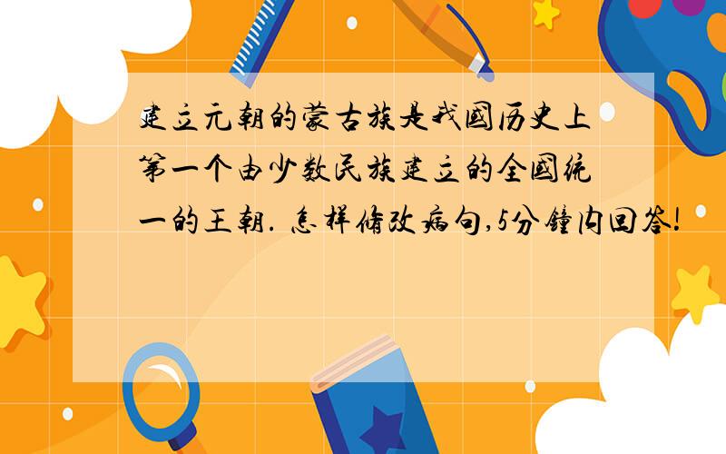 建立元朝的蒙古族是我国历史上第一个由少数民族建立的全国统一的王朝. 怎样修改病句,5分钟内回答!