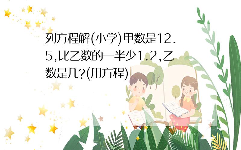 列方程解(小学)甲数是12.5,比乙数的一半少1.2,乙数是几?(用方程)