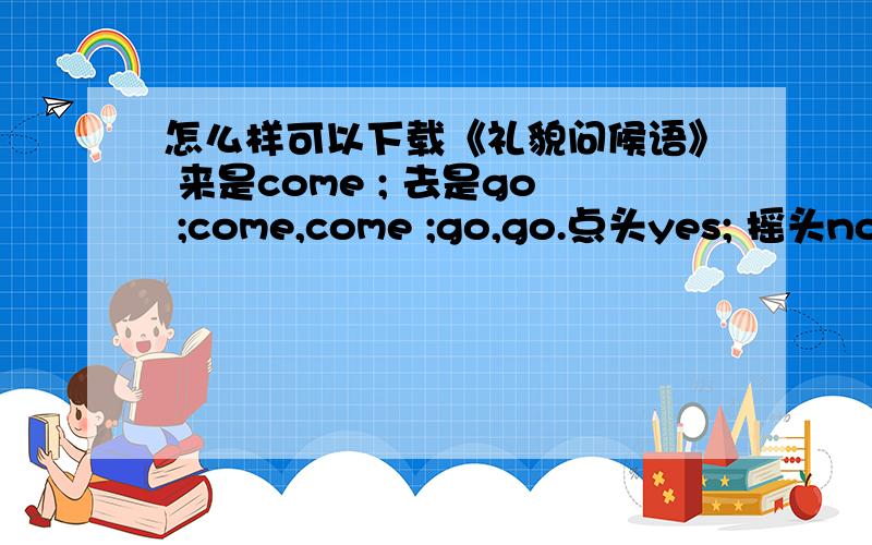 怎么样可以下载《礼貌问候语》 来是come ; 去是go ;come,come ;go,go.点头yes; 摇头no、、