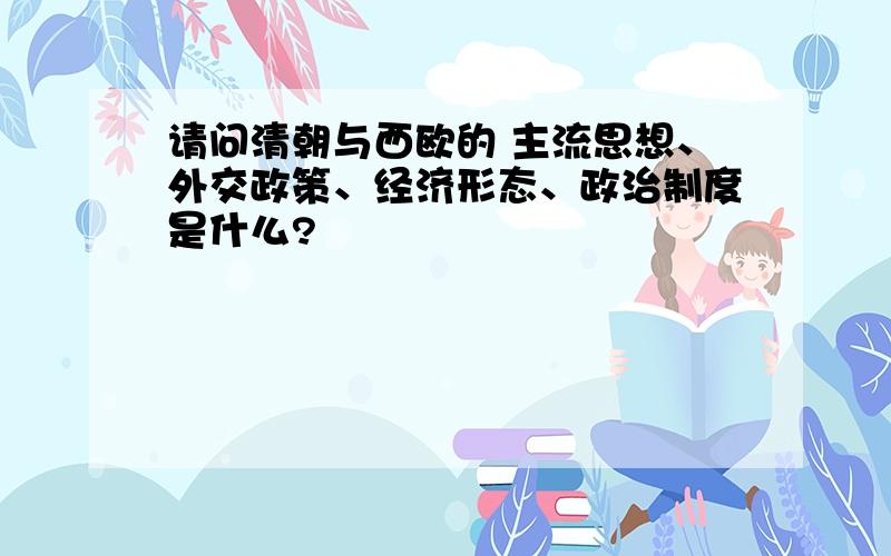 请问清朝与西欧的 主流思想、外交政策、经济形态、政治制度是什么?