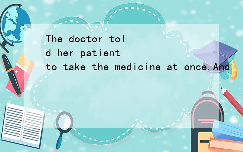 The doctor told her patient to take the medicine at once.And