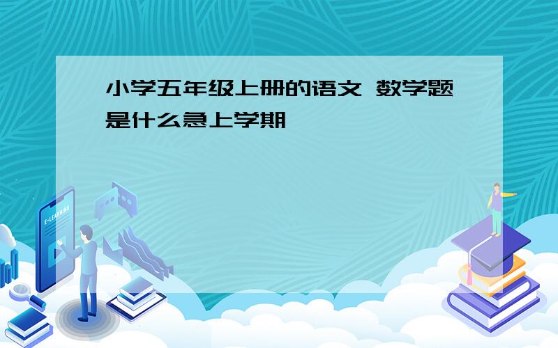 小学五年级上册的语文 数学题是什么急上学期