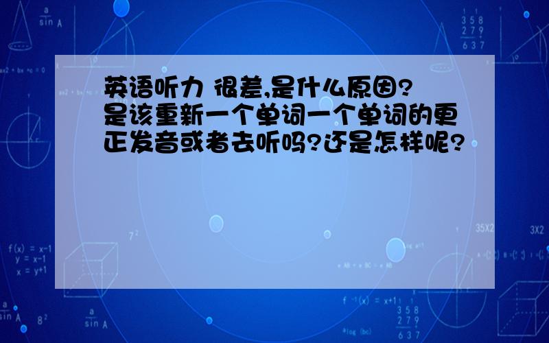 英语听力 很差,是什么原因?是该重新一个单词一个单词的更正发音或者去听吗?还是怎样呢?