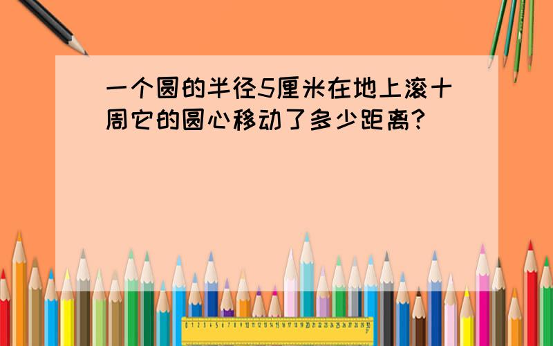 一个圆的半径5厘米在地上滚十周它的圆心移动了多少距离?