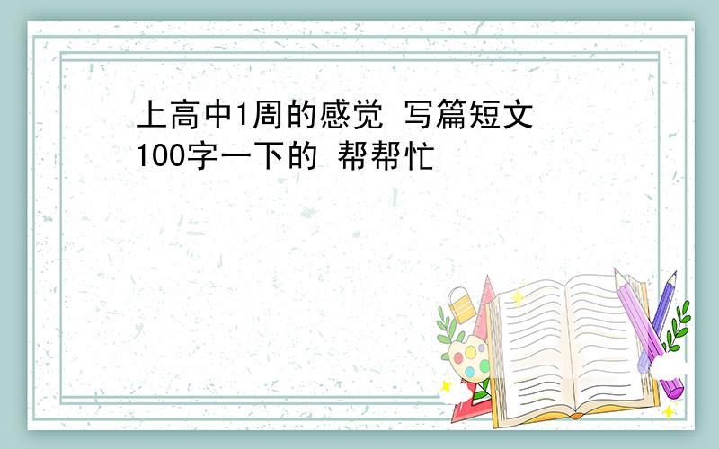 上高中1周的感觉 写篇短文 100字一下的 帮帮忙