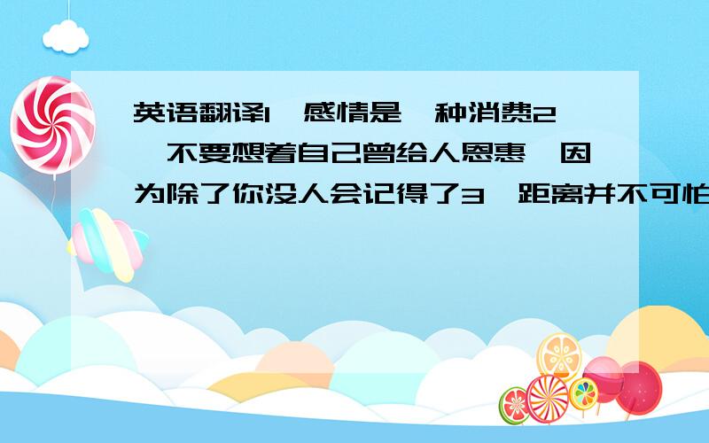 英语翻译1、感情是一种消费2、不要想着自己曾给人恩惠,因为除了你没人会记得了3、距离并不可怕,可怕的是心越来越远4、嫉妒