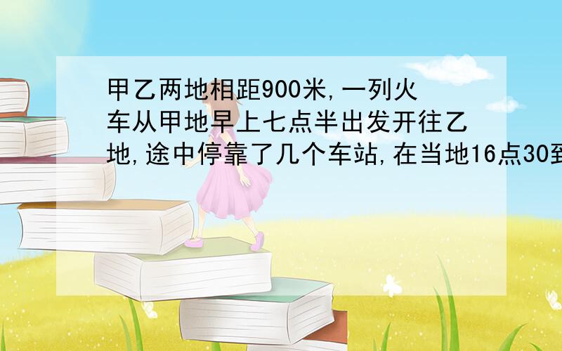 甲乙两地相距900米,一列火车从甲地早上七点半出发开往乙地,途中停靠了几个车站,在当地16点30到达乙地.列车行途中以1