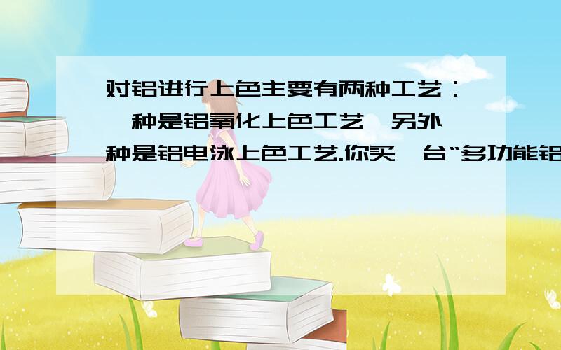 对铝进行上色主要有两种工艺：一种是铝氧化上色工艺,另外一种是铝电泳上色工艺.你买一台“多功能铝着色机”既能进行铝氧化上色