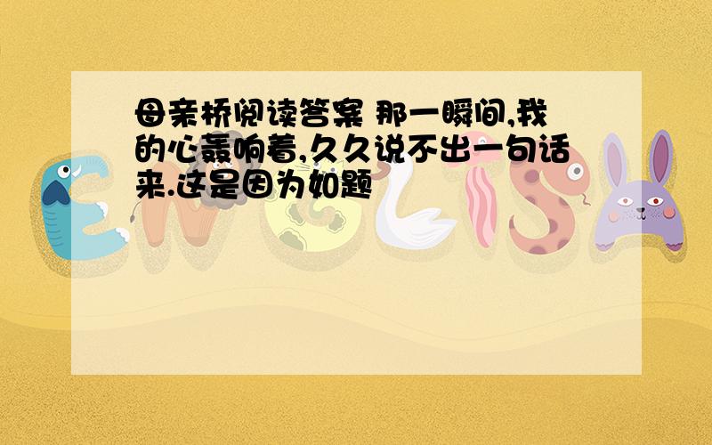 母亲桥阅读答案 那一瞬间,我的心轰响着,久久说不出一句话来.这是因为如题