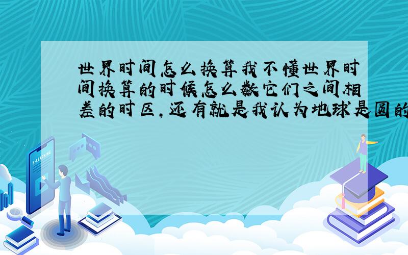 世界时间怎么换算我不懂世界时间换算的时候怎么数它们之间相差的时区,还有就是我认为地球是圆的,那么看世界时区图怎么分辨哪个