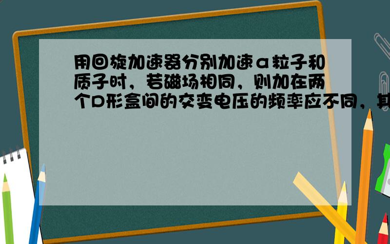 用回旋加速器分别加速α粒子和质子时，若磁场相同，则加在两个D形盒间的交变电压的频率应不同，其频率之比为（　　）