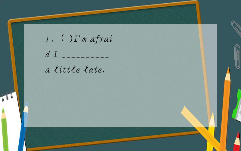 1.（ )I'm afraid I __________a little late.