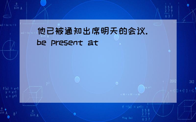 他已被通知出席明天的会议.（be present at）