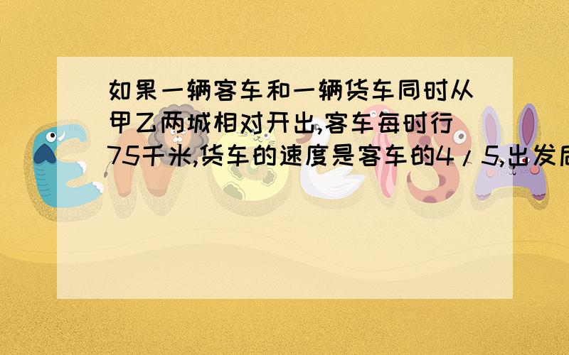 如果一辆客车和一辆货车同时从甲乙两城相对开出,客车每时行75千米,货车的速度是客车的4/5,出发后几时相