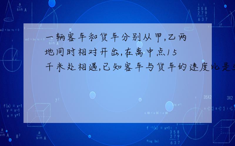 一辆客车和货车分别从甲,乙两地同时相对开出,在离中点15千米处相遇,已知客车与货车的速度比是5:4.甲乙两