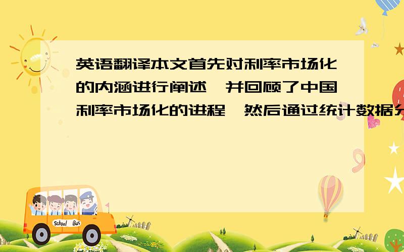 英语翻译本文首先对利率市场化的内涵进行阐述,并回顾了中国利率市场化的进程,然后通过统计数据分析我国利率体制的概况,提出我