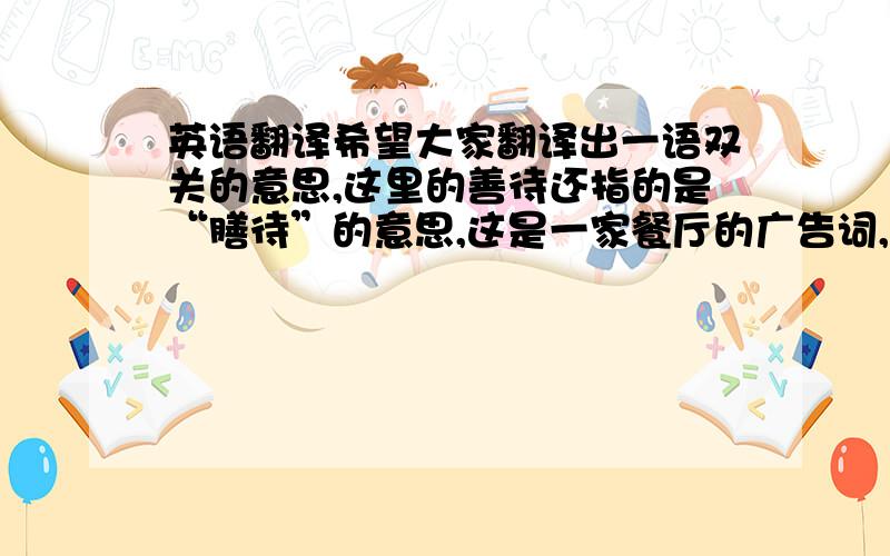 英语翻译希望大家翻译出一语双关的意思,这里的善待还指的是“膳待”的意思,这是一家餐厅的广告词,而且要翻译地地道才行.