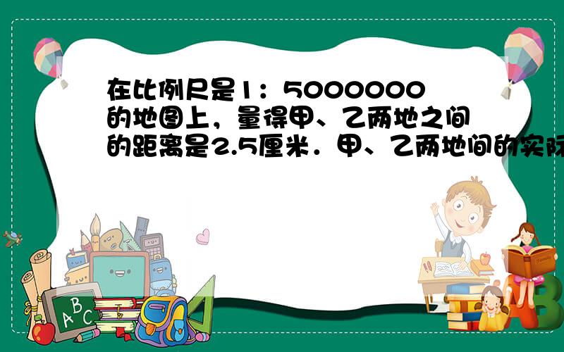 在比例尺是1：5000000的地图上，量得甲、乙两地之间的距离是2.5厘米．甲、乙两地间的实际距离是多少千米？