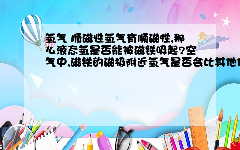 氧气 顺磁性氧气有顺磁性,那么液态氧是否能被磁铁吸起?空气中,磁铁的磁极附近氧气是否会比其他位置浓度大?