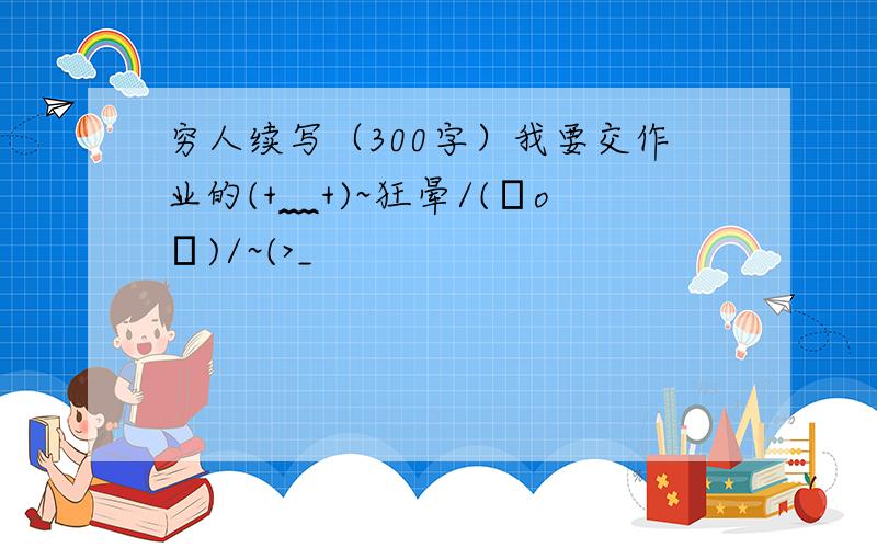 穷人续写（300字）我要交作业的(+﹏+)~狂晕/(ㄒoㄒ)/~(>_