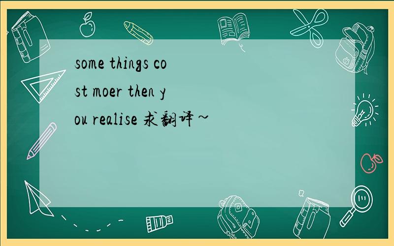 some things cost moer then you realise 求翻译~