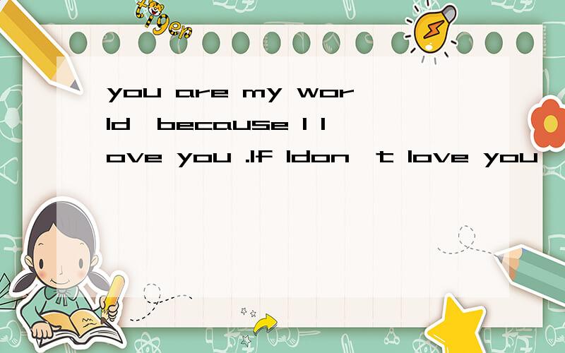 you are my world,because I love you .If Idon't love you ,wha