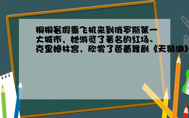 桐桐暑假乘飞机来到俄罗斯第一大城市，她游览了著名的红场、克里姆林宫，欣赏了芭蕾舞剧《天鹅湖》，参观了世界上藏书最多的图书